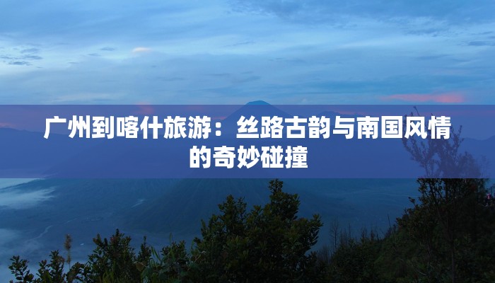 广州到喀什旅游：丝路古韵与南国风情的奇妙碰撞