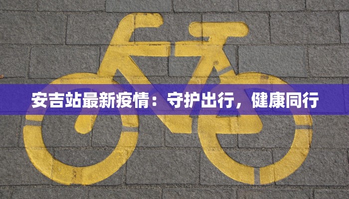安吉站最新疫情:守护出行,健康同行 安吉站最新疫情:守护出行,健康同行