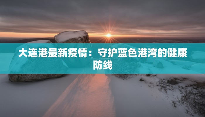 大连港最新疫情:守护蓝色港湾的健康防线 大连港最新疫情:守护蓝色港湾的健康防线